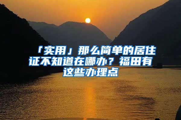 「实用」那么简单的居住证不知道在哪办？福田有这些办理点