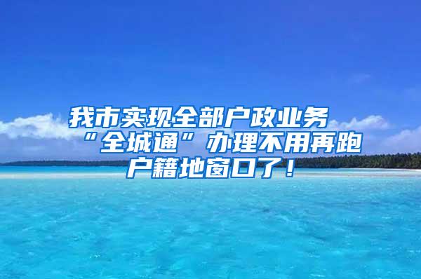 我市实现全部户政业务“全城通”办理不用再跑户籍地窗口了！