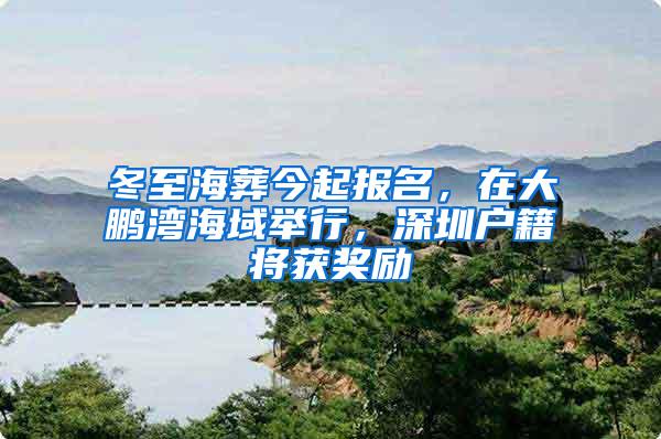 冬至海葬今起报名，在大鹏湾海域举行，深圳户籍将获奖励