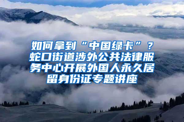 如何拿到“中国绿卡”？蛇口街道涉外公共法律服务中心开展外国人永久居留身份证专题讲座