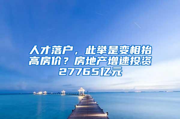 人才落户，此举是变相抬高房价？房地产增速投资27765亿元