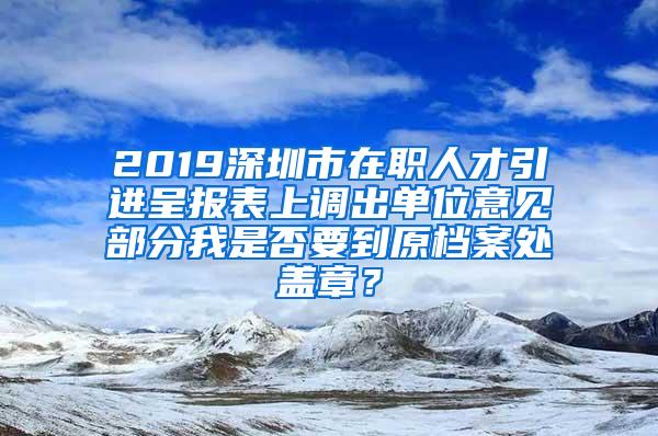 2019深圳市在职人才引进呈报表上调出单位意见部分我是否要到原档案处盖章？