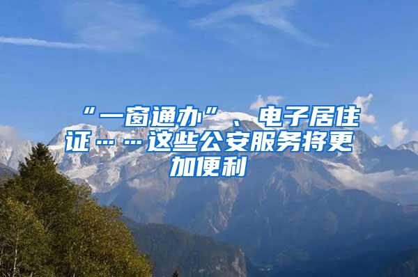 “一窗通办”、电子居住证……这些公安服务将更加便利