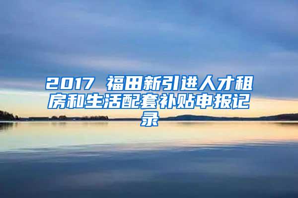 2017 福田新引进人才租房和生活配套补贴申报记录