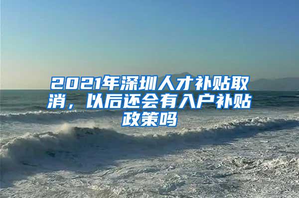 2021年深圳人才补贴取消，以后还会有入户补贴政策吗