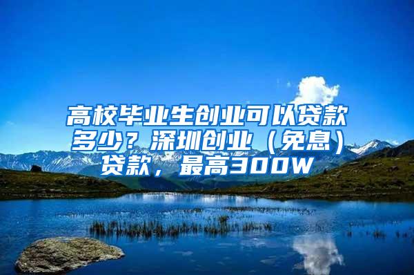 高校毕业生创业可以贷款多少？深圳创业（免息）贷款，最高300W