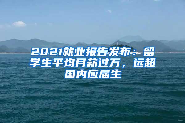 2021就业报告发布：留学生平均月薪过万，远超国内应届生