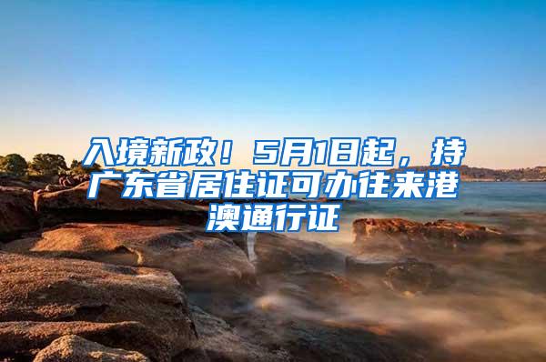 入境新政！5月1日起，持广东省居住证可办往来港澳通行证