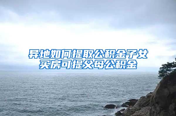 异地如何提取公积金子女买房可提父母公积金