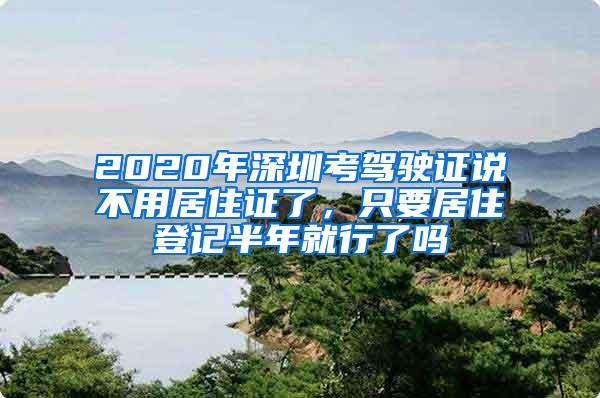 2020年深圳考驾驶证说不用居住证了，只要居住登记半年就行了吗