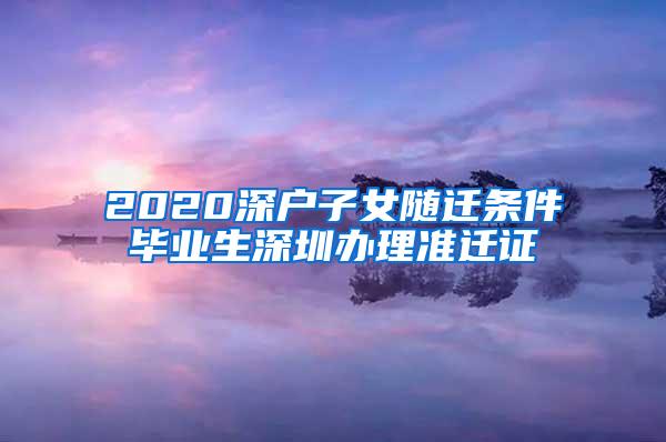 2020深户子女随迁条件毕业生深圳办理准迁证