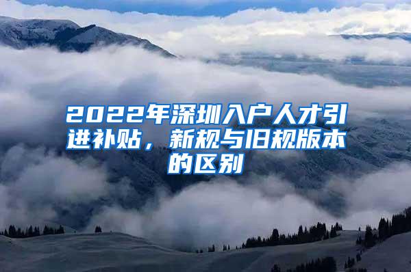 2022年深圳入户人才引进补贴，新规与旧规版本的区别