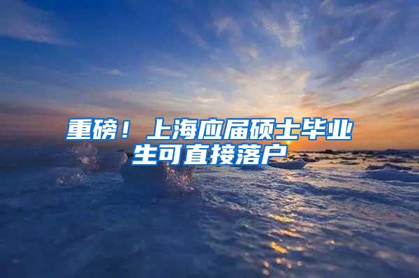 重磅！上海应届硕士毕业生可直接落户