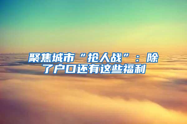 聚焦城市“抢人战”：除了户口还有这些福利