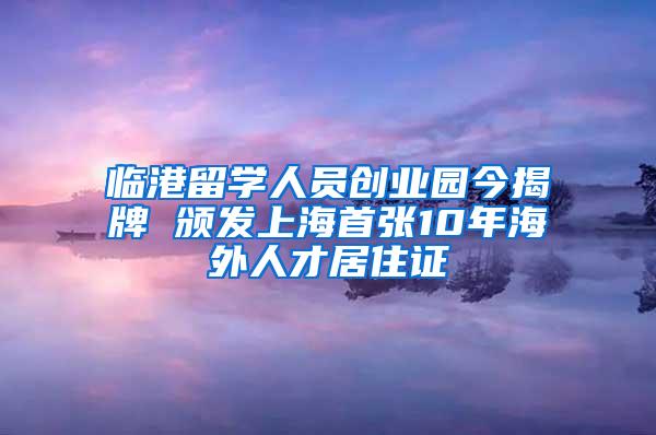 临港留学人员创业园今揭牌 颁发上海首张10年海外人才居住证