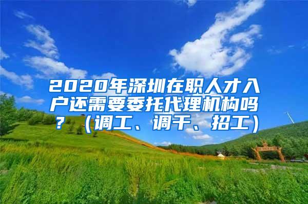 2020年深圳在职人才入户还需要委托代理机构吗？（调工、调干、招工）