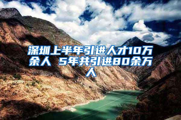 深圳上半年引进人才10万余人 5年共引进80余万人