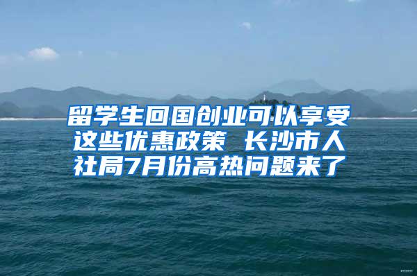 留学生回国创业可以享受这些优惠政策 长沙市人社局7月份高热问题来了