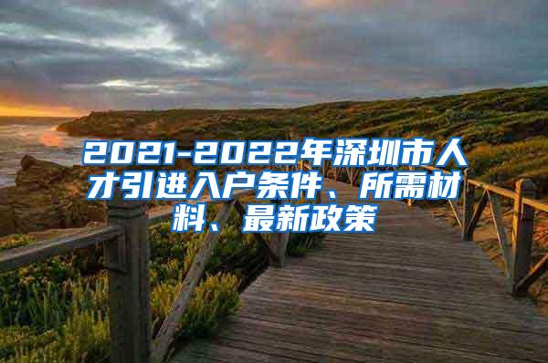 2021-2022年深圳市人才引进入户条件、所需材料、最新政策