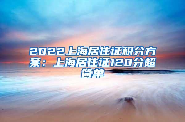 2022上海居住证积分方案：上海居住证120分超简单