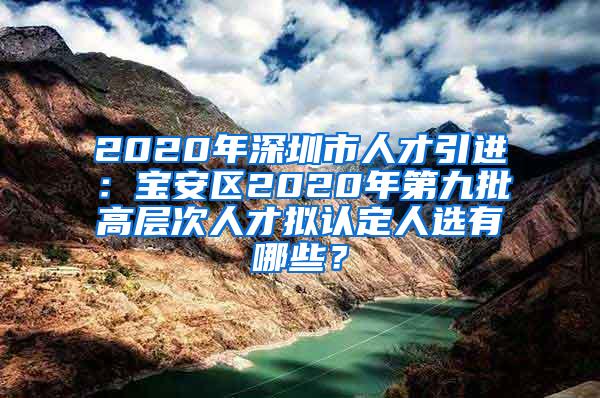 2020年深圳市人才引进：宝安区2020年第九批高层次人才拟认定人选有哪些？