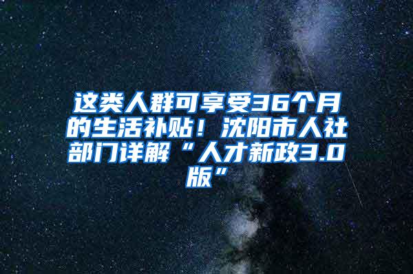 这类人群可享受36个月的生活补贴！沈阳市人社部门详解“人才新政3.0版”