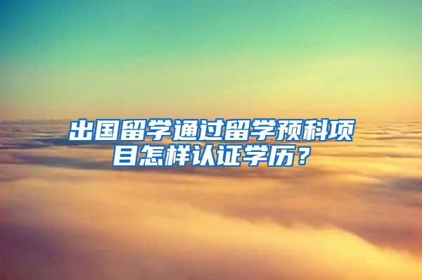 出国留学通过留学预科项目怎样认证学历？