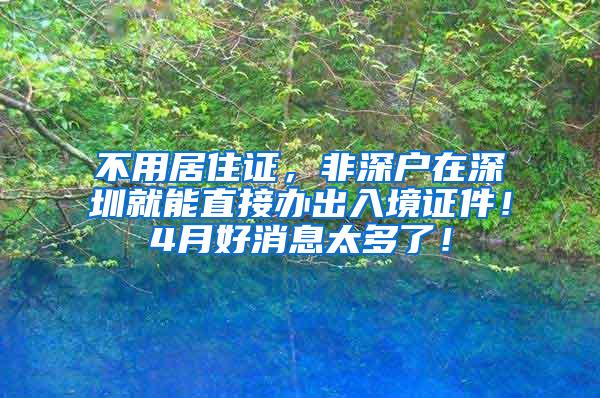 不用居住证，非深户在深圳就能直接办出入境证件！4月好消息太多了！