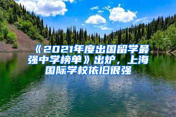 《2021年度出国留学最强中学榜单》出炉，上海国际学校依旧很强