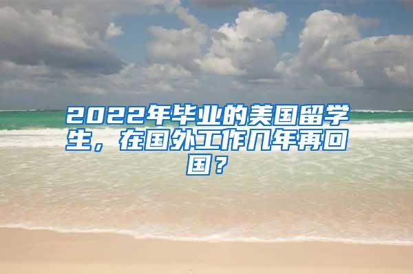 2022年毕业的美国留学生，在国外工作几年再回国？