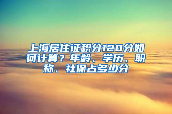 上海居住证积分120分如何计算？年龄、学历、职称、社保占多少分