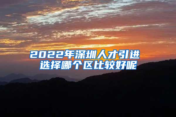 2022年深圳人才引进 选择哪个区比较好呢