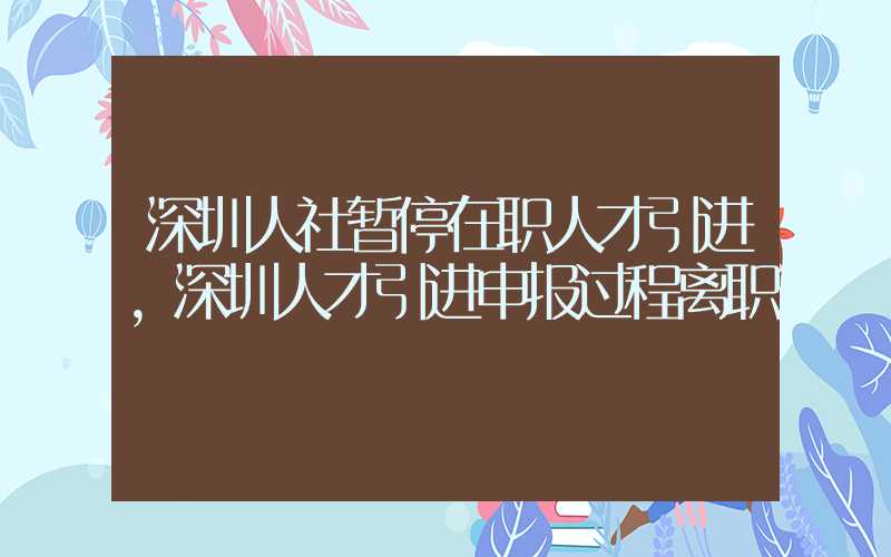 深圳人社暂停在职人才引进，深圳人才引进申报过程离职