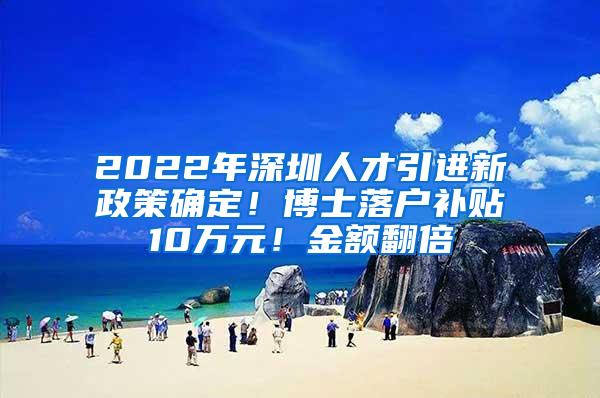 2022年深圳人才引进新政策确定！博士落户补贴10万元！金额翻倍