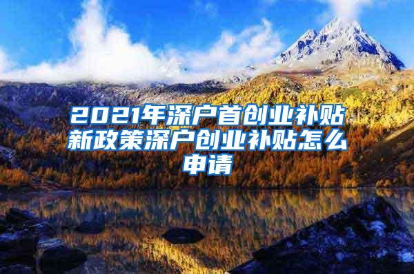 2021年深户首创业补贴新政策深户创业补贴怎么申请