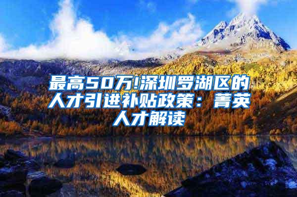 最高50万!深圳罗湖区的人才引进补贴政策：菁英人才解读