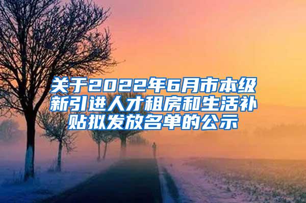 关于2022年6月市本级新引进人才租房和生活补贴拟发放名单的公示