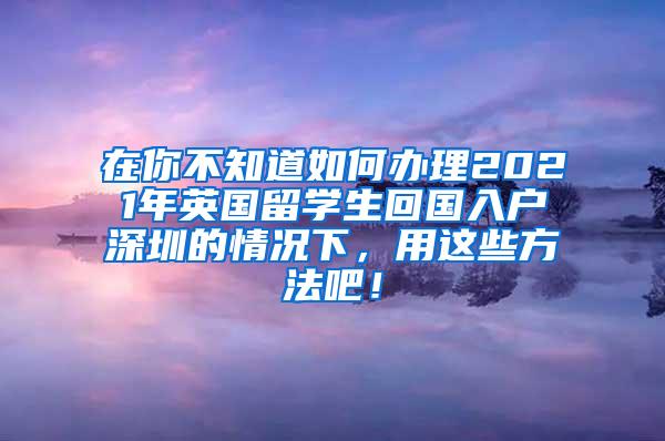 在你不知道如何办理2021年英国留学生回国入户深圳的情况下，用这些方法吧！