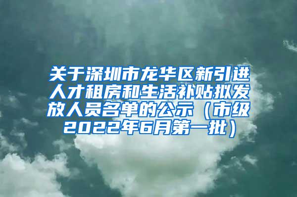 关于深圳市龙华区新引进人才租房和生活补贴拟发放人员名单的公示（市级2022年6月第一批）