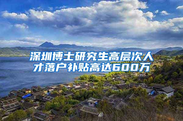 深圳博士研究生高层次人才落户补贴高达600万