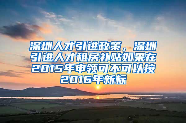 深圳人才引进政策，深圳引进人才租房补贴如果在2015年申领可不可以按2016年新标