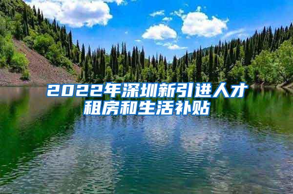 2022年深圳新引进人才租房和生活补贴