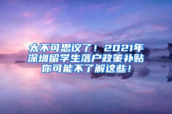 太不可思议了！2021年深圳留学生落户政策补贴你可能不了解这些！