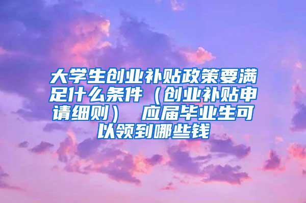 大学生创业补贴政策要满足什么条件（创业补贴申请细则） 应届毕业生可以领到哪些钱