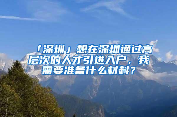 「深圳」想在深圳通过高层次的人才引进入户，我需要准备什么材料？