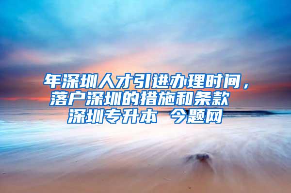 年深圳人才引进办理时间，落户深圳的措施和条款 深圳专升本 今题网