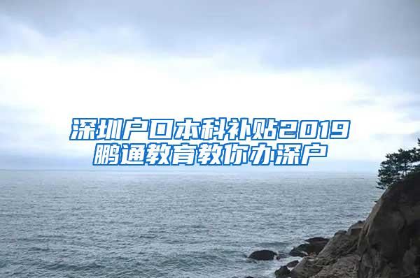 深圳户口本科补贴2019鹏通教育教你办深户