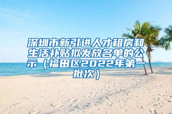 深圳市新引进人才租房和生活补贴拟发放名单的公示（福田区2022年第一批次）