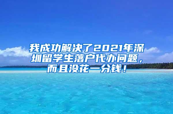 我成功解决了2021年深圳留学生落户代办问题，而且没花一分钱！