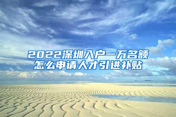 2022深圳入户一万名额怎么申请人才引进补贴